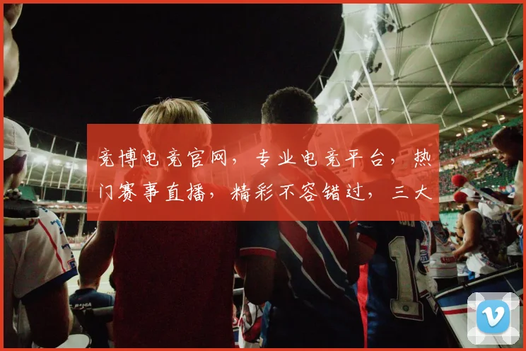 竞博电竞官网，专业电竞平台，热门赛事直播，精彩不容错过，三大优势，一网打尽