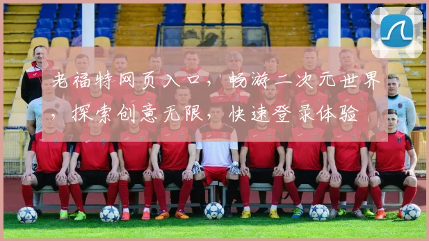老福特网页入口，畅游二次元世界，探索创意无限，快速登录体验