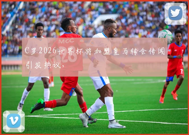 C罗2026世界杯将加盟皇马转会传闻引发热议，
