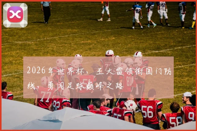 2026年世界杯，王大雷领衔国门防线，勇闯足球巅峰之路