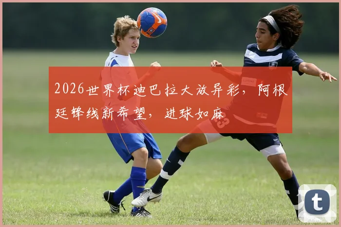 2026世界杯迪巴拉大放异彩，阿根廷锋线新希望，进球如麻